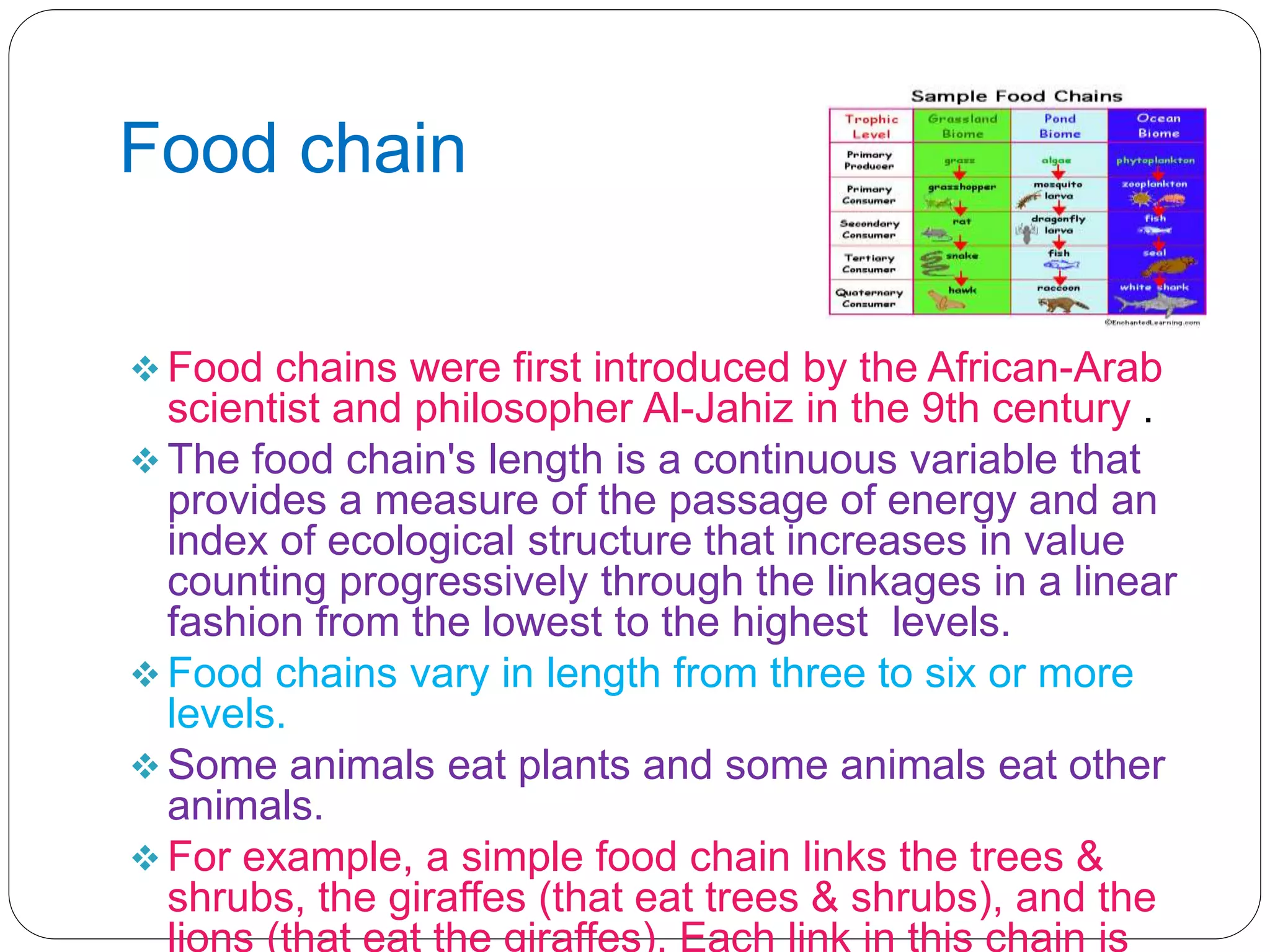 Food chain
 Food chains were first introduced by the African-Arab
scientist and philosopher Al-Jahiz in the 9th century .
 The food chain's length is a continuous variable that
provides a measure of the passage of energy and an
index of ecological structure that increases in value
counting progressively through the linkages in a linear
fashion from the lowest to the highest levels.
 Food chains vary in length from three to six or more
levels.
 Some animals eat plants and some animals eat other
animals.
 For example, a simple food chain links the trees &
shrubs, the giraffes (that eat trees & shrubs), and the
lions (that eat the giraffes). Each link in this chain is
 