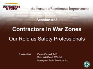 Session #53

 Contractors In War Zones
Our Role as Safety Professionals

    Presenters:   Dean Carroll, MS
                  Bob Whitfield, CSHM
                  Honeywell Tech. Solutions Inc.
 
