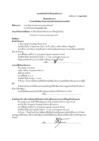 แบบฟอร์มห าปกข้อเสนอโครงการ
                                                   หน้
                                                                           รหัส
                                                                              สโครงการ 14p41i001
                                              ข้อ
                                                อเสนอโครงก
                                                         การ
                              การแข่งขันพัฒนาโปร
                                               รแกรมคอมพิวเตอร์แห่งปร
                                                          ว         ระเทศไทย
ชื่อโครงก
        การ        (ภาษ
                      ษาไทย) ส่วนปประกอบของค วเตอร์
                                                คอมพิ
                   (ภาษ งกฤษ) Co
                      ษาอั         omputer Part
ประเภทโ  โปรแกรมที่เส 41 สื่อบ ยนสําหรับระบบการเรียนรู้ออนไลน
                      สนอ         บทเรี      รั                   รี                   น์
                           (Conten of Learnin Managem
                                  nt            ng               ment)
ทีมพัฒน นา
หัวหน้าโโครงการ
         1. ชื่อ-นามสกล นายนพคุณ สืบเลย (ชา
                      กุ                        าย)
         วัน/เดือน/ปีเกิด 19 พฤษภ 2520 ( 34 ปี 2 เดือน ) ระดับการ กษา ปริญญ
                                  ภาคม                          อ                      รศึ             ญาโท
         สถานศึกษา ส ทยากา
                      สาขาวิ      ารคอมพิวเตอร์ ภาควิชาคอ วเตอร์ คณ
                                                                 อมพิ                  ณะการงานอา พและเทคโนโลยี
                                                                                                      าชี
อื่นๆ (โป
        ปรดระบุ)
         สถานที่ติดต่อ เลขที่167 ม ต.ชุมแพ อ.ชุมแพ จ.ข
                                  ม.18                           ขอนแก่น 40130
         โทรศั
         โ พท์ มือถือ 0833596 โทรสาร - E-mail su
                                  6297       ร                  ubloei@hotm            mail.com
         ที่อยู่ตามทะเบยนบ้าน ม.1 ต.วังเพิ่ม อ ชมพู จ.ขอ น 40220
                      บี          10         อ.สี                อนแก่
                                            ลงชื่อ.....................................……….................................
อาจารย์ทปรึกษาโครงการ
         ที่
         ชื่อ-นามสกุล นาย (ชาย)
         ระดับการศึกษ ตําแหน่งท ชาการ
                      ษา          ทางวิ
         สังกัด/สถานศึกษา
                      ศึ
         สถานที่ติดต่อ ต. อ. จ.
         โทรศั
         โ พท์ มือถือ โทรสาร - E-mail
         คํารับรอง “โคครงการนี้เป็น
                                 นความคิดริเริม กพัฒนาโครงการแล ได้ลอกเลียนแบบมาจา ้อื่น
                                             มของนั น
                                              ่                                       ละไม่          ลี                    ากผู
ผู้ใด
         ข้าพเจ้าขอรับ าจะให้คาแนะนําและ บสนุนให้้นักพัฒนาในค แลของ าพเจ้าดําเนินการ
                      บรองว่       คํ           ะสนั                                   ความดู         งข้                 นิ
ศึกษา/วิจย/พัฒนา
         จั
         ตามหัวข้อที่เส
                      สนอและจะทํําหน้าที่ประเมินผลงานดังกล่าวให้กับโครงการฯ ด้วย”
                                                มิ               ก
                                          ลงชื่อ.......................................…
                                                                                       ………...................................
หัวหน้าส น (อธิก
        สถาบั       การบดี/คณบดี/หัวหน้าภาควิชา/ผู้อานวยการ/อาจา ใหญ่/หัวห าหมวด)
                                 ดี                  ํน            ารย์       หน้
         ชื่อ-นามสกุล นาย วันชัย ศิริรัตนปัญญา (ชาย) ตําแหน่งทางวิชา ครู/อาจ
                                             ากร                   าการ       จารย์
         สถาบัน อื่นๆ (โปรดระบุ) ตาแหน่งทางบ หาร ผู้อํานวยการ
                                 ตํ          บริ
         สถานที่ติดต่อ เลขที167 ม ต.ชุมแพ อ.ชุมแพ จ.ข
                            ่ ม.18                     ขอนแก่น 40130
         โทรศั
         โ พท์ มือถือ 0831182 โทรสาร - E-mail su
                                2883         ร         ubloei@hotm mail.com
         คํารับรอง “ขาพเจ้าขอรับ าผู้พัฒน สิทธิ์ขอรับทุนสนับสนุน
                     ข้         บรองว่       นามี      บ          นตามเงื่อนไขที่โครงการฯกําหนด
                                                                              ที           า
และอนุญ ดําเนินการศึกษา/วิจย/พัฒนาตาม วข้อที่ได้เสนอมานี้ในสถ นได้ภายใตการบังคับบัญชาของ
        ญาตให้                   จัั         มหั       ส          ถาบั        ต้          ญ
ข้าพเจ้า”
                                                   ลงชื่อ.......................................…
                                                                                                ………...................................
 