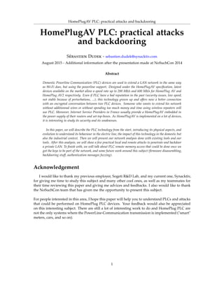 HomePlugAV PLC: practical attacks and backdooring
HomePlugAV PLC: practical attacks
and backdooring
Sébastien Dudek - sebastien.dudek@synacktiv.com
August 2015 - Additional information after the presentation made at NoSuchCon 2014
Abstract
Domestic Powerline Communication (PLC) devices are used to extend a LAN network in the same way
as Wi-Fi does, but using the powerline support. Designed under the HomePlugAV speciﬁcation, latest
devices available on the market allow a speed rate up to 200 Mb/s and 600 Mb/s for HomePlug AV and
HomePlug AV2 respectively. Even if PLC have a bad reputation in the past (security issues, low speed,
not stable because of perturbations, ...), this technology grown up and offers now a better connection
with an encrypted conversation between two PLC devices. Someone who wants to extend his network
without additionnal wires or without spending too much money and time using wireless repeaters will
use PLC. Moreover, Internet Service Providers in France usually provide a HomePlugAV embedded in
the power supply of their routers and set-top-boxes. As HomePlugAV is implemented on a lot of devices,
it is interesting to study its security and its weaknesses.
In this paper, we will describe the PLC technology from the start, introducing its physical aspects, and
evolution to understand its behaviour in the electric line, the impact of this technology in the domestic but
also the industrial context. Then we will present our network analysis done with existing tools and our
tools. After this analysis, we will show a few practical local and remote attacks to penetrate and backdoor
a private LAN. To ﬁnish with, we will talk about PLC remote memory access that could be done once we
got the keys to be part of the network, and some future work around this subject (ﬁrmware disassembling,
backdooring stuff, authentication messages fuzzing).
Acknowledgement
I would like to thank my previous employer, Sogeti R&D Lab, and my current one, Synacktiv,
for giving me time to study this subject and many other cool ones, as well as my teammates for
their time reviewing this paper and giving me advices and feedbacks. I also would like to thank
the NoSuchCon team that has given me the opportunity to present this subject.
For people interested in this area, I hope this paper will help you to understand PLCs and attacks
that could be performed on HomePlug PLC devices. Your feedback would also be appreciated
on this interesting subject. There are still a lot of interesting work to do and HomePlug PLC are
not the only systems where the PowerLine-Communication transmission is implemented ("smart"
meters, cars, and so on).
1
 