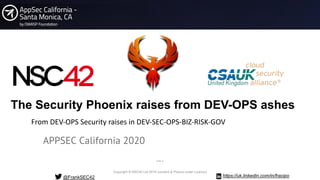Copyright © NSC42 Ltd 2019 (content & Picture under Licence)
The Security Phoenix raises from DEV-OPS ashes
APPSEC California 2020
@FrankSEC42
From DEV-OPS Security raises in DEV-SEC-OPS-BIZ-RISK-GOV
https://uk.linkedin.com/in/fracipo
PUBLIC
 