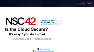 Is the Cloud Secure?
CSA AGM 2019 - HSBC (London)
@FrankSEC42
It’s easy if you do it smart
https://uk.linkedin.com/in/fracipo
 