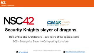 Copyright © NSC42 Ltd 2019 (content & Picture under Licence)
Security Knights slayer of dragons
ECS - Enterprise Security Computing (London)
@FrankSEC42
DEV-OPS & SEC Architecture – Defenders of the appsec realm
https://uk.linkedin.com/in/fracipo
 