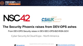 Copyright © NSC42 Ltd 2019 (content & Picture under Licence)
The Security Phoenix raises from DEV-OPS ashes
Cyber Security & Cloud Expo - North America
@FrankSEC42
From DEV-OPS Security raises in DEV-SEC-OPS-BIZ-RISK-GOV
https://uk.linkedin.com/in/fracipo
 