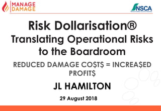 1
Risk Dollarisation®
Translating Operational Risks
to the Boardroom
REDUCED DAMAGE CO$T$ = INCREA$ED
PROFIT$
JL HAMILTON
29 August 2018
 