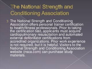 The National Strength and Conditioning
Association offers personal trainer certification
to health/fitness professionals. Prior to taking
the certification test, applicants must acquire
cardiopulmonary resuscitation and automated
external defibrillator certifications from
accredited organizations. Prior work experience
is not required, but it is helpful. Visitors to the
National Strength and Conditioning Association
website (nsca.com) can purchase study
materials.
 