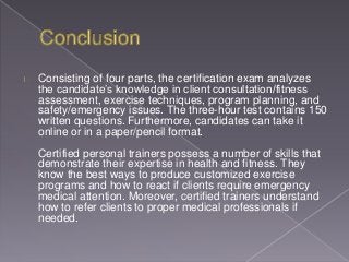 Consisting of four parts, the certification exam analyzes
the candidate’s knowledge in client consultation/fitness
assessment, exercise techniques, program planning, and
safety/emergency issues. The three-hour test contains 150
written questions. Furthermore, candidates can take it
online or in a paper/pencil format.
Certified personal trainers possess a number of skills that
demonstrate their expertise in health and fitness. They
know the best ways to produce customized exercise
programs and how to react if clients require emergency
medical attention. Moreover, certified trainers understand
how to refer clients to proper medical professionals if
needed.
 