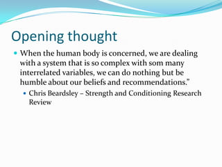 Opening thought
 When the human body is concerned, we are dealing
with a system that is so complex with som many
interrelated variables, we can do nothing but be
humble about our beliefs and recommendations.”
 Chris Beardsley – Strength and Conditioning Research
Review
 