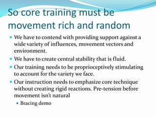 So core training must be
movement rich and random
 We have to contend with providing support against a
wide variety of influences, movement vectors and
environment.
 We have to create central stability that is fluid.
 Our training needs to be proprioceptively stimulating
to account for the variety we face.
 Our instruction needs to emphasize core technique
without creating rigid reactions. Pre-tension before
movement isn’t natural
 Bracing demo
 