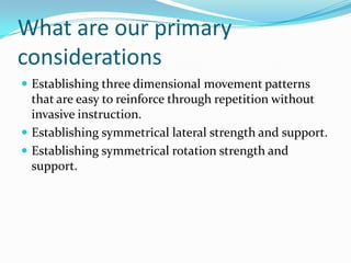 What are our primary
considerations
 Establishing three dimensional movement patterns
that are easy to reinforce through repetition without
invasive instruction.
 Establishing symmetrical lateral strength and support.
 Establishing symmetrical rotation strength and
support.
 