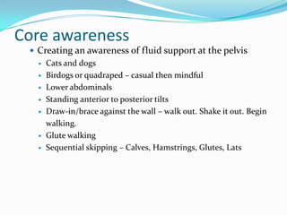 Core awareness
 Creating an awareness of fluid support at the pelvis
 Cats and dogs
 Birdogs or quadraped – casual then mindful
 Lower abdominals
 Standing anterior to posterior tilts
 Draw-in/brace against the wall – walk out. Shake it out. Begin
walking.
 Glute walking
 Sequential skipping – Calves, Hamstrings, Glutes, Lats
 