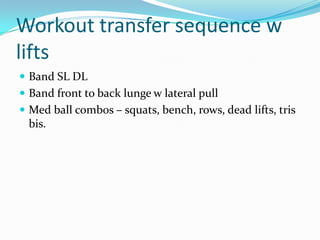 Workout transfer sequence w
lifts
 Band SL DL
 Band front to back lunge w lateral pull
 Med ball combos – squats, bench, rows, dead lifts, tris
bis.
 