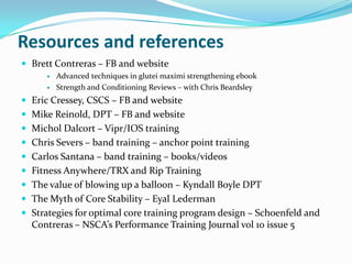 Resources and references
 Brett Contreras – FB and website
 Advanced techniques in glutei maximi strengthening ebook
 Strength and Conditioning Reviews – with Chris Beardsley
 Eric Cressey, CSCS – FB and website
 Mike Reinold, DPT – FB and website
 Michol Dalcort – Vipr/IOS training
 Chris Severs – band training – anchor point training
 Carlos Santana – band training – books/videos
 Fitness Anywhere/TRX and Rip Training
 The value of blowing up a balloon – Kyndall Boyle DPT
 The Myth of Core Stability – Eyal Lederman
 Strategies for optimal core training program design – Schoenfeld and
Contreras – NSCA’s Performance Training Journal vol 10 issue 5
 