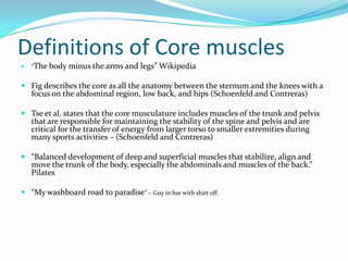 Definitions of Core muscles
 “The body minus the arms and legs” Wikipedia
 Fig describes the core as all the anatomy between the sternum and the knees with a
focus on the abdominal region, low back, and hips (Schoenfeld and Contreras)
 Tse et al. states that the core musculature includes muscles of the trunk and pelvis
that are responsible for maintaining the stability of the spine and pelvis and are
critical for the transfer of energy from larger torso to smaller extremities during
many sports activities – (Schoenfeld and Contreras)
 “Balanced development of deep and superficial muscles that stabilize, align and
move the trunk of the body, especially the abdominals and muscles of the back.”
Pilates
 “My washboard road to paradise” – Guy in bar with shirt off.
 