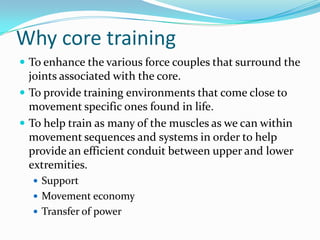 Why core training
 To enhance the various force couples that surround the
joints associated with the core.
 To provide training environments that come close to
movement specific ones found in life.
 To help train as many of the muscles as we can within
movement sequences and systems in order to help
provide an efficient conduit between upper and lower
extremities.
 Support
 Movement economy
 Transfer of power
 