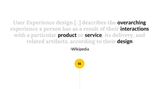 “
User Experience design [..] describes the overarching
experience a person has as a result of their interactions
with a particular product or service, its delivery, and
related artifacts, according to their design
-Wikipedia
 