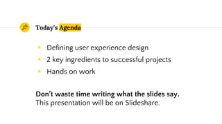 Today’s Agenda
◉ Defining user experience design
◉ 2 key ingredients to successful projects
◉ Hands on work
Don’t waste time writing what the slides say.
This presentation will be on Slideshare.
 
