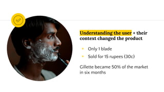 Understanding the user + their
context changed the product
◉ Only 1 blade
◉ Sold for 15 rupees (30c)
Gillette became 50% of the market
in six months
 
