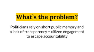 What’s the problem?
Politicians rely on short public memory and
a lack of transparency + citizen engagement
to escape accountability
 
