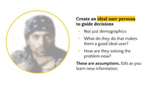 Create an ideal user persona
to guide decisions
◉ Not just demographics
◉ What do they do that makes
them a good ideal user?
◉ How are they solving the
problem now?
These are assumptions. Edit as you
learn new information.
 