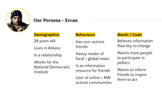 Our Persona - Ercan
Demographics
28 years old
Lives in Ankara
In a relationship
Works for the
National Democratic
Institute
Behaviours
Has non-activist
friends
Heavy reader of
local + global news
Is an information
resource for friends
User of online + RW
activist communities
Needs / Goals
Believes information
flow key to change
Wants more people
to participate in
politics
Wants to inform
friends to inspire
them to act
 