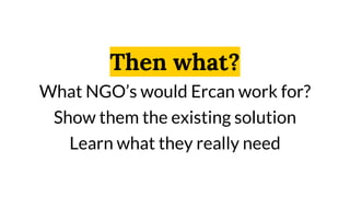 Then what?
What NGO’s would Ercan work for?
Show them the existing solution
Learn what they really need
 