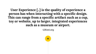 “
User Experience [..] is the quality of experience a
person has when interacting with a specific design.
This can range from a specific artifact such as a cup,
toy or website, up to larger, integrated experiences
such as a museum or airport.
-UXnet.org
 