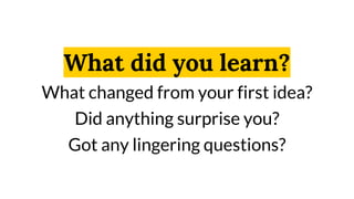 What did you learn?
What changed from your first idea?
Did anything surprise you?
Got any lingering questions?
 