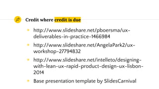 Credit where credit is due
◉ http://www.slideshare.net/pboersma/ux-
deliverables-in-practice-1466984
◉ http://www.slideshare.net/AngelaPark2/ux-
workshop-27794832
◉ http://www.slideshare.net/intelleto/designing-
with-lean-ux-rapid-product-design-ux-lisbon-
2014
◉ Base presentation template by SlidesCarnival
 