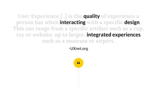 “
User Experience [..] is the quality of experience a
person has when interacting with a specific design.
This can range from a specific artifact such as a cup,
toy or website, up to larger, integrated experiences
such as a museum or airport.
-UXnet.org
 