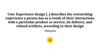 “
User Experience design [..] describes the overarching
experience a person has as a result of their interactions
with a particular product or service, its delivery, and
related artifacts, according to their design
-Wikipedia
 