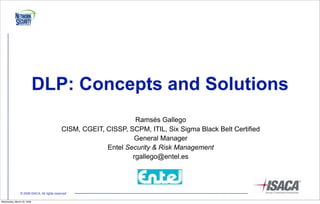 DLP: Concepts and Solutions
                                                                   Ramsés Gallego
                                             CISM, CGEIT, CISSP, SCPM, ITIL, Six Sigma Black Belt Certified
                                                                  General Manager
                                                          Entel Security & Risk Management
                                                                  rgallego@entel.es




                © 2008 ISACA. All rights reserved

Wednesday, March 25, 2009
 