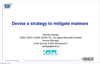 Devise a strategy to mitigate malware

                                                                      Ramsés Gallego
                                                CISM, CGEIT, CISSP, SCPM, ITIL, Six Sigma Black Belt Certified
                                                                     General Manager
                                                             Entel Security & Risk Management
                                                                     rgallego@entel.es




            © 2008 ISACA. All rights reserved

Wednesday, March 25, 2009
 