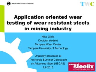 Application oriented wear
testing of wear resistant steels
in mining industry
Niko Ojala
Doctoral student
Tampere Wear Center
Tampere University of Technology
Originally presented at
The Nordic Summer Colloquium
on Advanced Steel (NSCAS)
9.8.2015
 