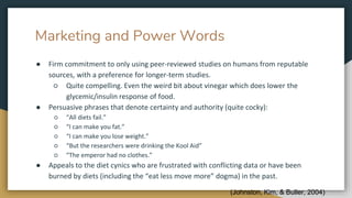 Marketing and Power Words
● Firm commitment to only using peer-reviewed studies on humans from reputable
sources, with a preference for longer-term studies.
○ Quite compelling. Even the weird bit about vinegar which does lower the
glycemic/insulin response of food.
● Persuasive phrases that denote certainty and authority (quite cocky):
○ “All diets fail.”
○ “I can make you fat.”
○ “I can make you lose weight.”
○ “But the researchers were drinking the Kool Aid”
○ “The emperor had no clothes.”
● Appeals to the diet cynics who are frustrated with conflicting data or have been
burned by diets (including the “eat less move more” dogma) in the past.
(Johnston, Kim, & Buller, 2004)
 