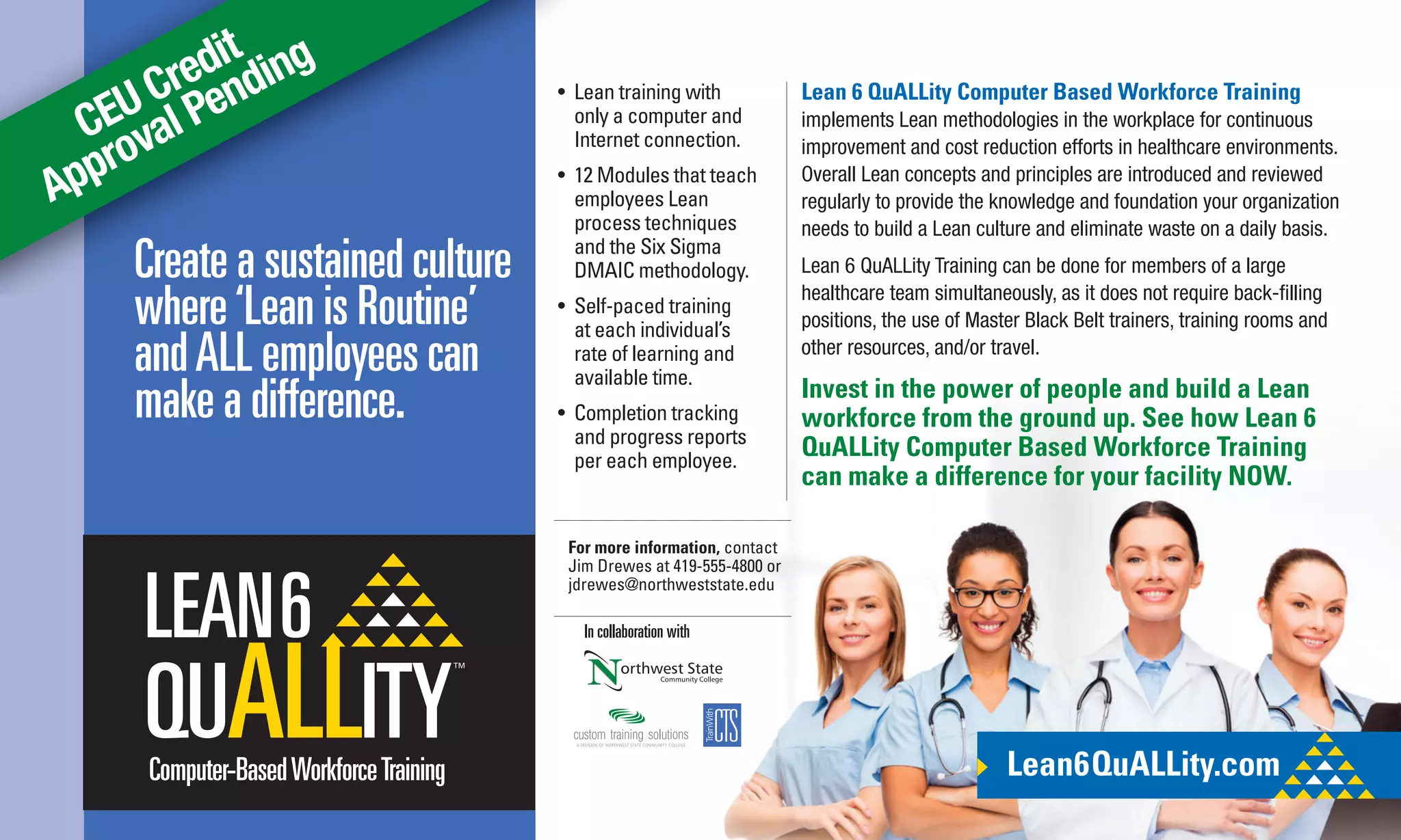 CEU Credit
Approval Pending
Lean 6 QuALLity Computer Based Workforce Training
implements Lean methodologies in the workplace for continuous
improvement and cost reduction efforts in healthcare environments.
Overall Lean concepts and principles are introduced and reviewed
regularly to provide the knowledge and foundation your organization
needs to build a Lean culture and eliminate waste on a daily basis.
Lean 6 QuALLity Training can be done for members of a large
healthcare team simultaneously, as it does not require back-ﬁlling
positions, the use of Master Black Belt trainers, training rooms and
other resources, and/or travel.
Invest in the power of people and build a Lean
workforce from the ground up. See how Lean 6
QuALLity Computer Based Workforce Training
can make a difference for your facility NOW.
Create a sustained culture
where‘Lean is Routine’
andALL employees can
make a difference.
Lean6QuALLity.comComputer-BasedWorkforceTraining
• Lean training with
only a computer and
Internet connection.
• 12 Modules that teach
employees Lean
process techniques
and the Six Sigma
DMAIC methodology.
• Self-paced training
at each individual’s
rate of learning and
available time.
• Completion tracking
and progress reports
per each employee.
In collaboration with
For more information, contact
Jim Drewes at 419-555-4800 or
jdrewes@northweststate.edu
 