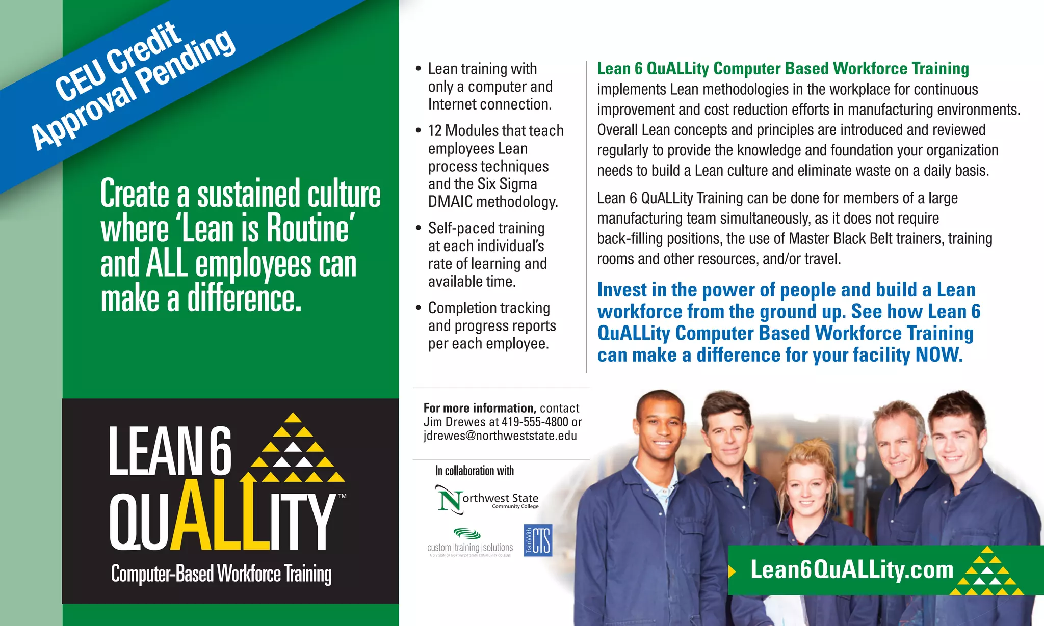 CEU Credit
Approval Pending
Lean 6 QuALLity Computer Based Workforce Training
implements Lean methodologies in the workplace for continuous
improvement and cost reduction efforts in manufacturing environments.
Overall Lean concepts and principles are introduced and reviewed
regularly to provide the knowledge and foundation your organization
needs to build a Lean culture and eliminate waste on a daily basis.
Lean 6 QuALLity Training can be done for members of a large
manufacturing team simultaneously, as it does not require
back-ﬁlling positions, the use of Master Black Belt trainers, training
rooms and other resources, and/or travel.
Invest in the power of people and build a Lean
workforce from the ground up. See how Lean 6
QuALLity Computer Based Workforce Training
can make a difference for your facility NOW.
Create a sustained culture
where‘Lean is Routine’
andALL employees can
make a difference.
Lean6QuALLity.comComputer-BasedWorkforceTraining
• Lean training with
only a computer and
Internet connection.
• 12 Modules that teach
employees Lean
process techniques
and the Six Sigma
DMAIC methodology.
• Self-paced training
at each individual’s
rate of learning and
available time.
• Completion tracking
and progress reports
per each employee.
In collaboration with
For more information, contact
Jim Drewes at 419-555-4800 or
jdrewes@northweststate.edu
 