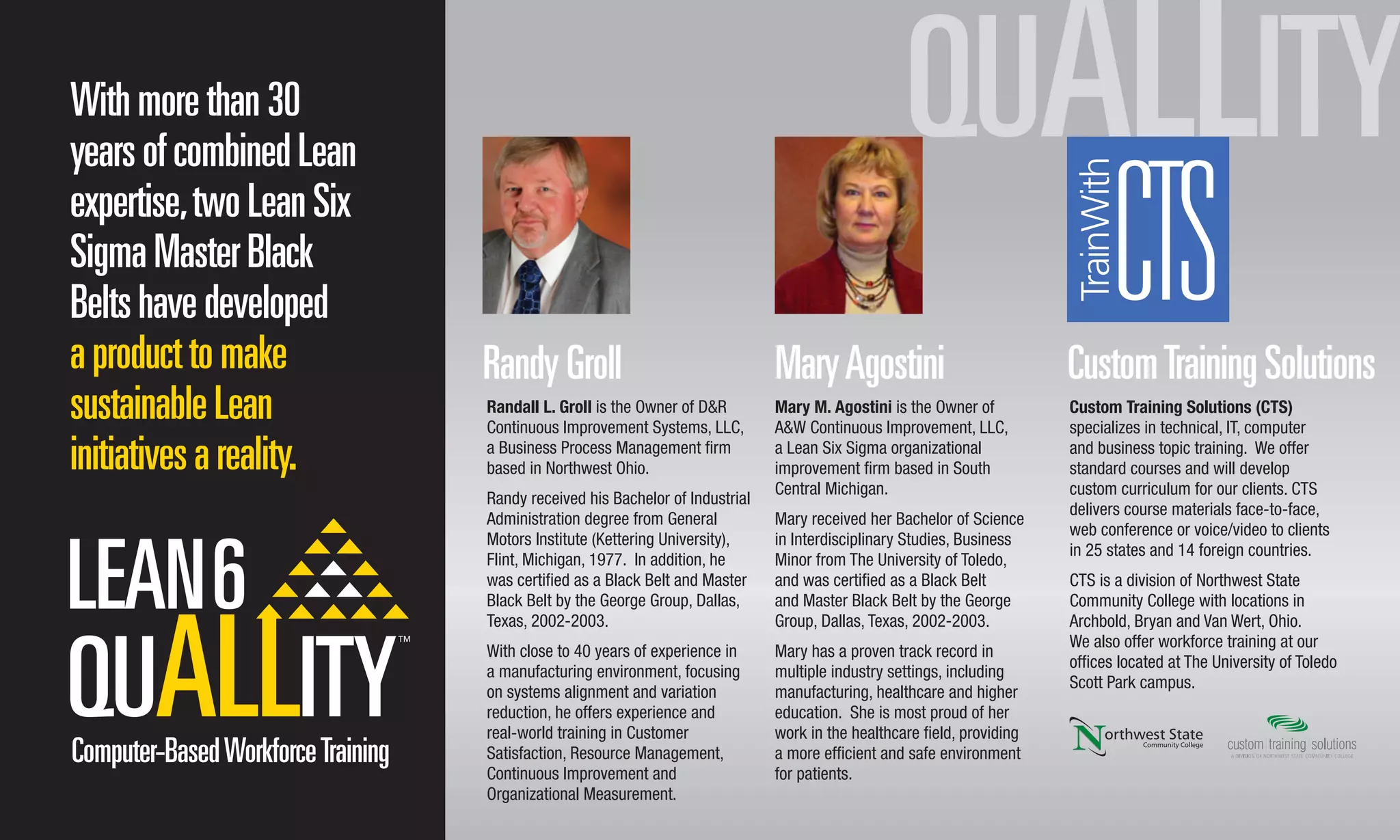 Withmorethan30
yearsofcombinedLean
expertise,twoLeanSix
SigmaMasterBlack
Beltshavedeveloped
aproducttomake
sustainableLean
initiativesareality.
RandyGroll MaryAgostini CustomTrainingSolutions
Randall L. Groll is the Owner of D&R
Continuous Improvement Systems, LLC,
a Business Process Management ﬁrm
based in Northwest Ohio.
Randy received his Bachelor of Industrial
Administration degree from General
Motors Institute (Kettering University),
Flint, Michigan, 1977. In addition, he
was certiﬁed as a Black Belt and Master
Black Belt by the George Group, Dallas,
Texas, 2002-2003.
With close to 40 years of experience in
a manufacturing environment, focusing
on systems alignment and variation
reduction, he offers experience and
real-world training in Customer
Satisfaction, Resource Management,
Continuous Improvement and
Organizational Measurement.
Mary M. Agostini is the Owner of
A&W Continuous Improvement, LLC,
a Lean Six Sigma organizational
improvement ﬁrm based in South
Central Michigan.
Mary received her Bachelor of Science
in Interdisciplinary Studies, Business
Minor from The University of Toledo,
and was certiﬁed as a Black Belt
and Master Black Belt by the George
Group, Dallas, Texas, 2002-2003.
Mary has a proven track record in
multiple industry settings, including
manufacturing, healthcare and higher
education. She is most proud of her
work in the healthcare ﬁeld, providing
a more efﬁcient and safe environment
for patients.
Custom Training Solutions (CTS)
specializes in technical, IT, computer
and business topic training. We offer
standard courses and will develop
custom curriculum for our clients. CTS
delivers course materials face-to-face,
web conference or voice/video to clients
in 25 states and 14 foreign countries.
CTS is a division of Northwest State
Community College with locations in
Archbold, Bryan and Van Wert, Ohio.
We also offer workforce training at our
ofﬁces located at The University of Toledo
Scott Park campus.
Computer-BasedWorkforceTraining
 