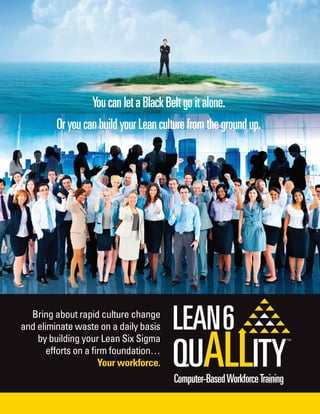 OryoucanbuildyourLeanculturefromthegroundup.
Bring about rapid culture change
and eliminate waste on a daily basis
by building your Lean Six Sigma
efforts on a ﬁrm foundation…
Your workforce.
YoucanletaBlackBeltgoitalone.
Computer-BasedWorkforceTraining
 