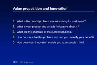 19
6XXXX
Douglas Abrams
Value proposition and innovation
1. What is the painful problem you are solving for customers?
2. What is your product and what is innovative about it?
3. What are the shortfalls of the current solutions?
4. How do you solve this problem and can you quantify your benefit?
5. How does your innovation enable you to accomplish this?
 
