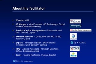 2
6XXXX
Douglas Abrams
About the facilitator
• Wharton MBA
• JP Morgan – Vice President - IB Technology, Global
Markets Internet Marketing
• Parallax Capital Management – Co-founder and
MD - Venture Capital
• Extream Ventures – Co-founder and MD - S$20
million VC fund
• Expara – Founder and MD - IDM Ventures
Incubator, fund, advisory, training
• NUS – Adjunct Associate Professor, Business
School, Entrepreneurship
• Sasin – Visiting Professor, Venture Capital
 