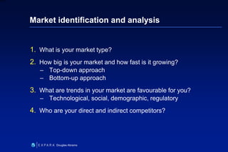 24
6XXXX
Douglas Abrams
Market identification and analysis
1. What is your market type?
2. How big is your market and how fast is it growing?
– Top-down approach
– Bottom-up approach
3. What are trends in your market are favourable for you?
– Technological, social, demographic, regulatory
4. Who are your direct and indirect competitors?
 