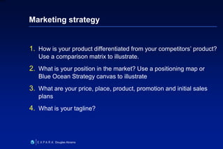 25
6XXXX
Douglas Abrams
Marketing strategy
1. How is your product differentiated from your competitors’ product?
Use a comparison matrix to illustrate.
2. What is your position in the market? Use a positioning map or
Blue Ocean Strategy canvas to illustrate
3. What are your price, place, product, promotion and initial sales
plans
4. What is your tagline?
 