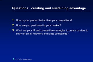 26
6XXXX
Douglas Abrams
Questions: creating and sustaining advantage
1. How is your product better than your competitors?
2. How are you positioned in your market?
3. What are your IP and competitive strategies to create barriers to
entry for small followers and large companies?
 