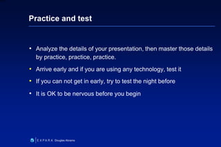 35
6XXXX
Douglas Abrams
Practice and test
• Analyze the details of your presentation, then master those details
by practice, practice, practice.
• Arrive early and if you are using any technology, test it
• If you can not get in early, try to test the night before
• It is OK to be nervous before you begin
 