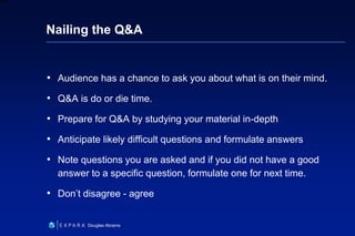 36
6XXXX
Douglas Abrams
Nailing the Q&A
• Audience has a chance to ask you about what is on their mind.
• Q&A is do or die time.
• Prepare for Q&A by studying your material in-depth
• Anticipate likely difficult questions and formulate answers
• Note questions you are asked and if you did not have a good
answer to a specific question, formulate one for next time.
• Don’t disagree - agree
 