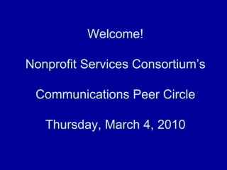 Welcome! Nonprofit Services Consortium’s Communications Peer Circle Thursday, March 4, 2010 