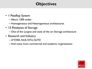 Objectives
• 1 Petaflop System
– About 1300 nodes
– Homogeneous and Heterogeneous architectures
• 13 Petabytes of Storage
– One of the Largest and state of the art Storage architecture
• Research and Industry
– A*STAR, NUS, NTU, SUTD
– And many more commercial and academic organizations
13
 