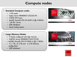 Accelerate your computing
Accelerators nodes
• 128 nodes with NVIDIA GPUs (identical to the compute
nodes)
• NVIDIA K40 (2880 cores)
• 368,640 total GPU cores
Visualization nodes
• 2 nodes Fujitsu Celsius R940 graphic workstations
• Each with 2 x NVIDIA Quadro K4200
• NVIDIA Quadro Sync support
22
 