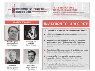 CONFERENCE THEMES & INVITED SPEAKERS
 Efforts to build exascale supercomputers Horst
Simon, Bronis de Supinski
 New non-standard processor architecture including
Automata Processors & Neuromorpohic Processors
Srinivas Aluru, Mircea Stan, Vern Brownell, Thomas
Sohmers
 Convolution of Supercomputing AI and biological
brain Baroness Susan Greenfield, Roman Yampolskiy
 Languages for Exascale & for human-computer
interactivity Barbara Chapman, Kathy Yelick, Alan
Edelman, Wen-Mei Hwu, Andrew Sorenson
 Applications & other topics Artur Binczewski, John
Feo, Michael Krajecki, Patricia Kovatch, Diego Rossinelli,
John Gustafson
Bronis R. Supinski
Lawrence Livermore
National Laboratory
Horst Simon
Lawrence Berkeley
National Laboratory
Baroness Susan
Greenfield
Oxford University
Srinivas Aluru
Georgia Institute of
Technology
INVITATION TO PARTICIPATE
KEYNOTE SPEAKERS
 